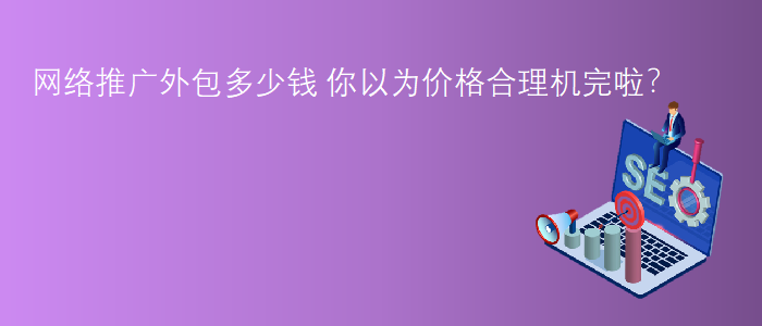 網絡推廣外包多(duō)少(shǎo)錢(qián)-你(nǐ)以為(wèi)價格合理(lǐ)機完啦